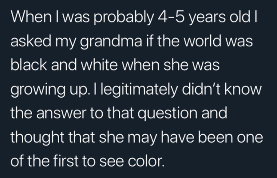 Tweet: When I was probably 4-5 years old I asked my grandma if the world was black and white when she was growing up. I legitimately didn't know the answer to that question and I though that she may have been one of the first to see color