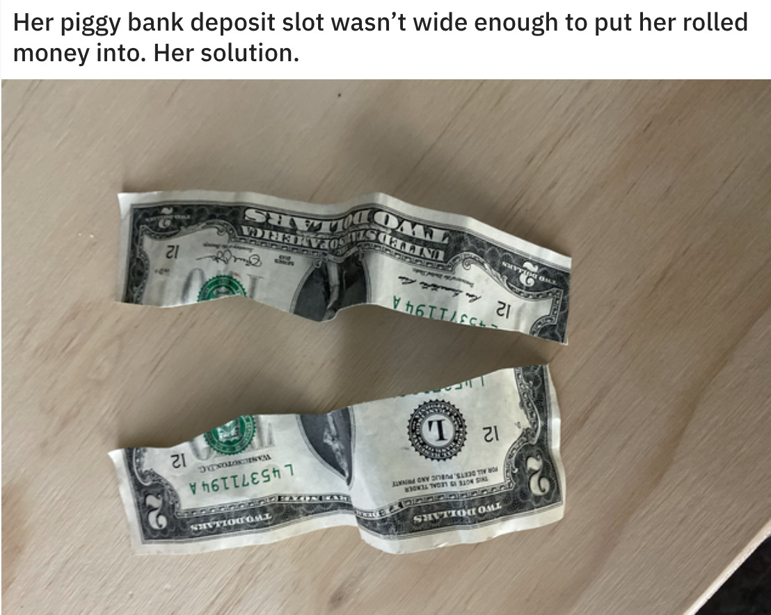 Dollar bill cut in half captioned: her piggy bank deposit slot wasn't wide enough to put her rolled money into. Her solution