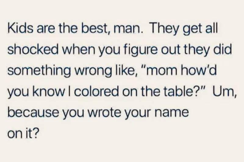 kids are the best, man. They get all shocked when you figure out they did something wrong like 