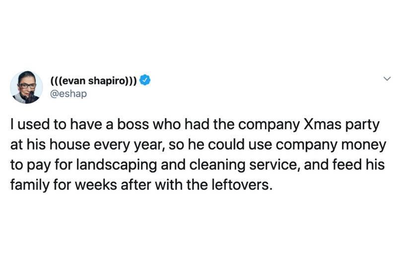 I used to have a boss who had the company Xmas party at his house every year, so he could use company money to pay for landscaping and cleaning service, and feed his family for weeks after with the leftovers.