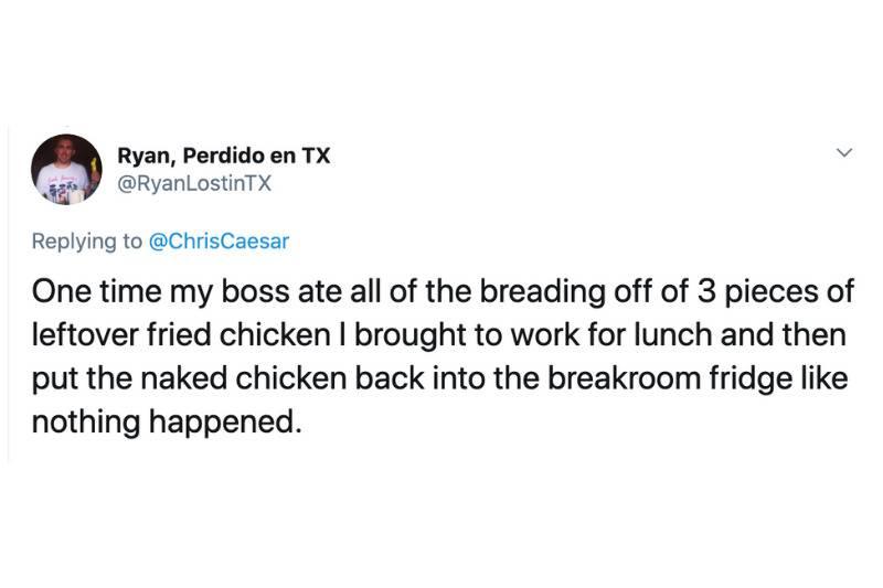 One time my boss ate all of the breading off of 3 pieces of leftover fried chicken I brought to work for lunch and then put the naked chicken back into the breakroom fridge like nothing happened.