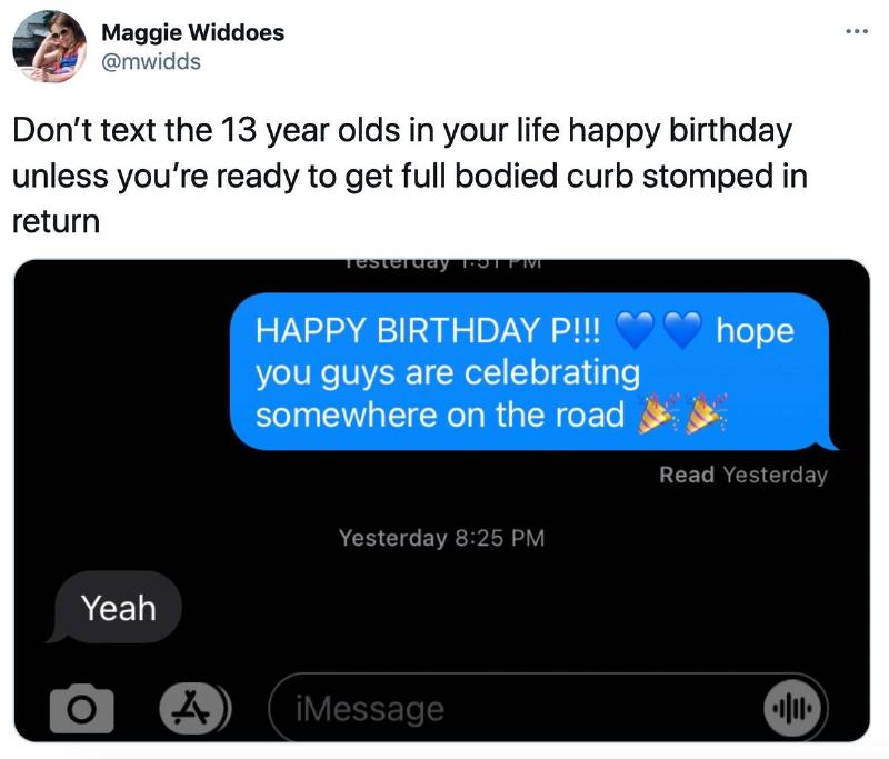 don't text me Tweet: Don't text the 13 year olds in your life happy birthday unless you're ready to get full bodied curb stomped in return. (pictured is a text conversation: 1st person: Happy Birthday P!!! hope you guys are celebrating somewhere on the road. 2nd person: yeah)