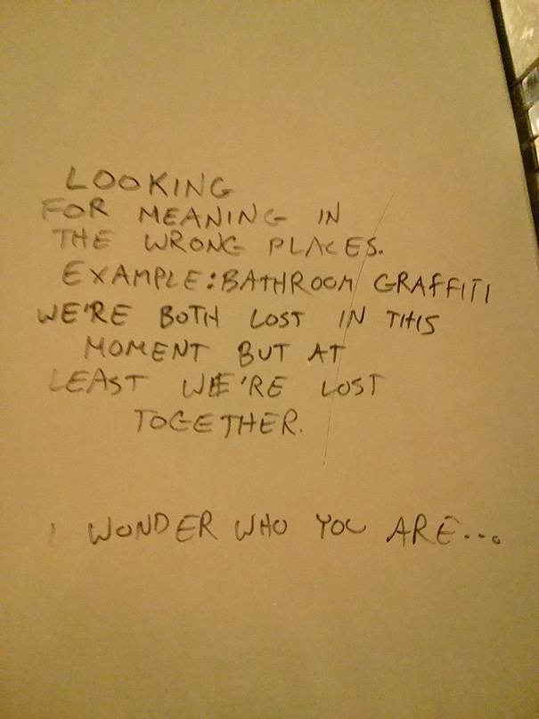 Public bathroom graffiti: looking for meaning in the wrong places. Example: bathroom graffiti we're both lost in this moment but at least we're lost together. Wonder who you are...